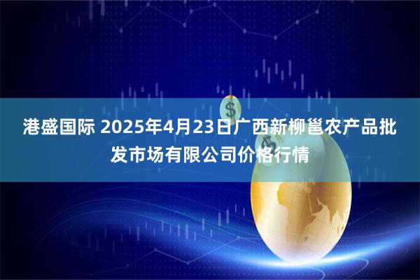 港盛国际 2025年4月23日广西新柳邕农产品批发市场有限公司价格行情