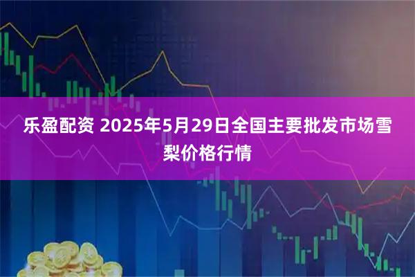 乐盈配资 2025年5月29日全国主要批发市场雪梨价格行情