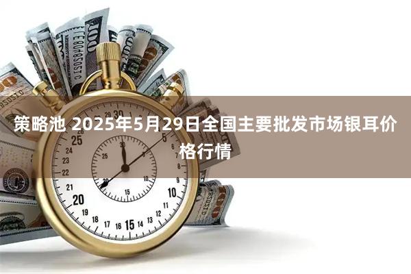 策略池 2025年5月29日全国主要批发市场银耳价格行情
