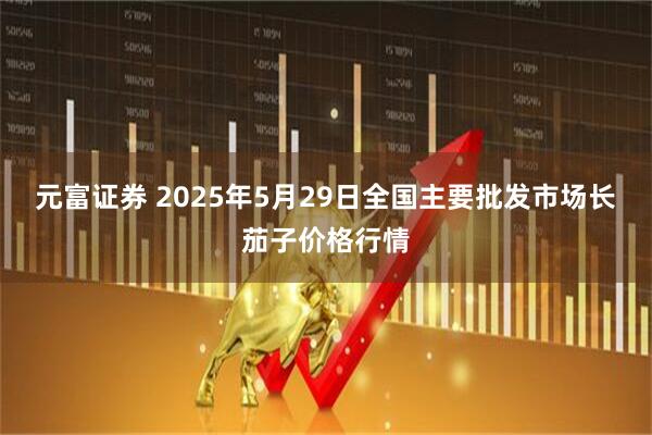 元富证券 2025年5月29日全国主要批发市场长茄子价格行情