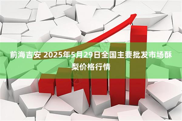 前海吉安 2025年5月29日全国主要批发市场酥梨价格行情