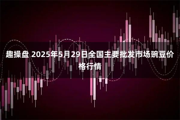 趣操盘 2025年5月29日全国主要批发市场豌豆价格行情