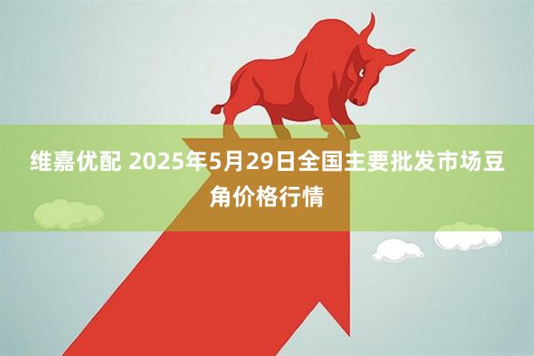 维嘉优配 2025年5月29日全国主要批发市场豆角价格行情