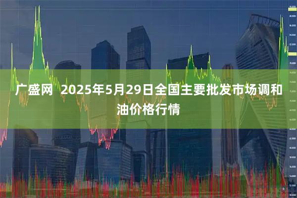 广盛网  2025年5月29日全国主要批发市场调和油价格行情
