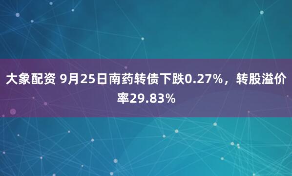 大象配资 9月25日南药转债下跌0.27%，转股溢价率29.83%
