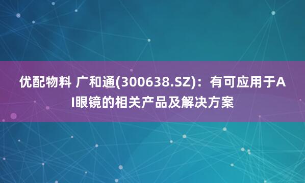 优配物料 广和通(300638.SZ)：有可应用于AI眼镜的相关产品及解决方案