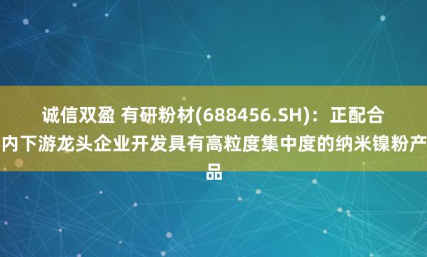 诚信双盈 有研粉材(688456.SH)：正配合国内下游龙头企业开发具有高粒度集中度的纳米镍粉产品