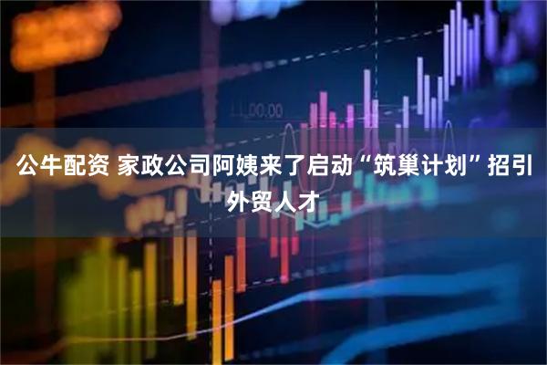 公牛配资 家政公司阿姨来了启动“筑巢计划”招引外贸人才