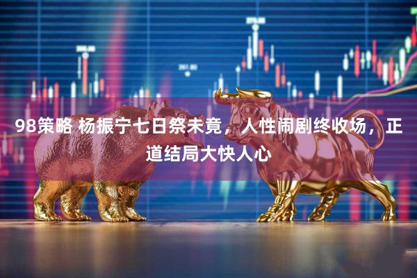 98策略 杨振宁七日祭未竟，人性闹剧终收场，正道结局大快人心