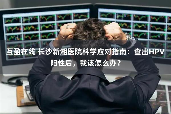 互盈在线 长沙新湘医院科学应对指南：查出HPV阳性后，我该怎么办？