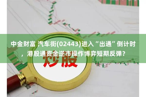 中金财富 汽车街(02443)进入“出通”倒计时，港股通资金逆市操作博弈短期反弹？