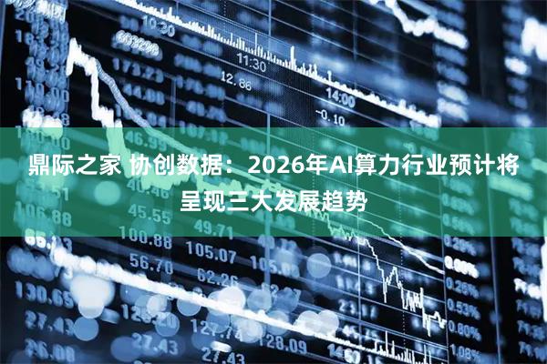 鼎际之家 协创数据：2026年AI算力行业预计将呈现三大发展趋势