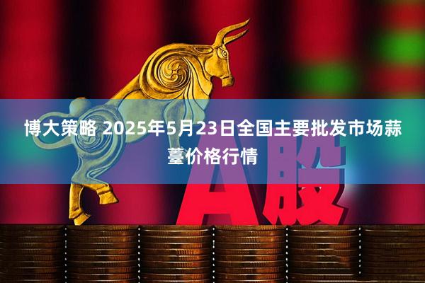 博大策略 2025年5月23日全国主要批发市场蒜薹价格行情