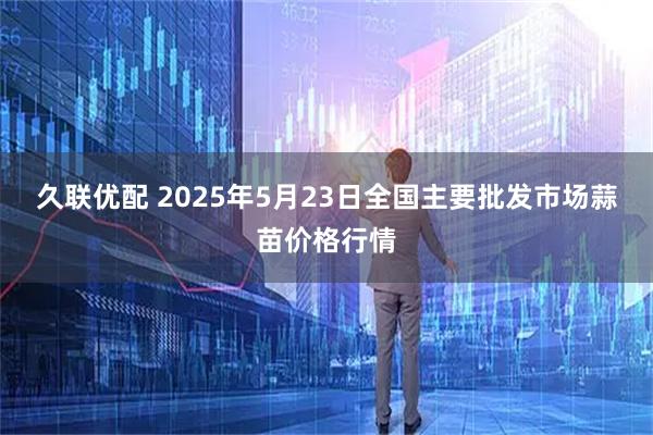 久联优配 2025年5月23日全国主要批发市场蒜苗价格行情