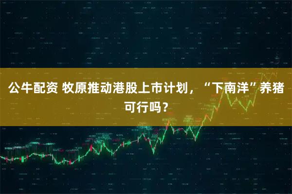 公牛配资 牧原推动港股上市计划，“下南洋”养猪可行吗？