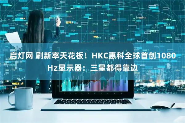 启灯网 刷新率天花板！HKC惠科全球首创1080Hz显示器：三星都得靠边