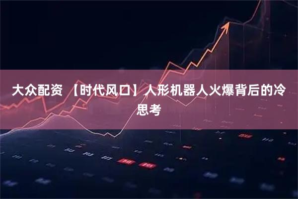 大众配资 【时代风口】人形机器人火爆背后的冷思考