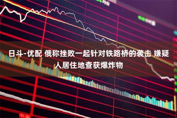 日斗-优配 俄称挫败一起针对铁路桥的袭击 嫌疑人居住地查获爆炸物