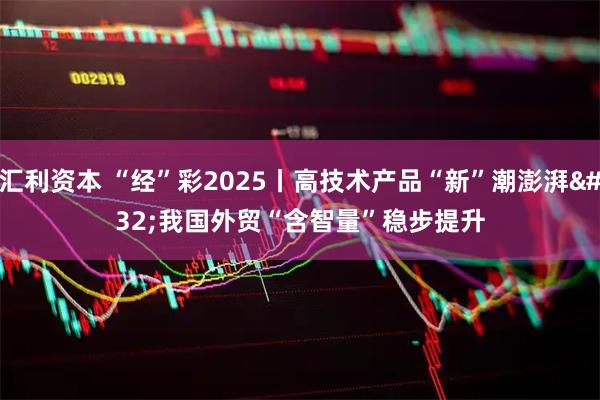 汇利资本 “经”彩2025丨高技术产品“新”潮澎湃 我国外贸“含智量”稳步提升