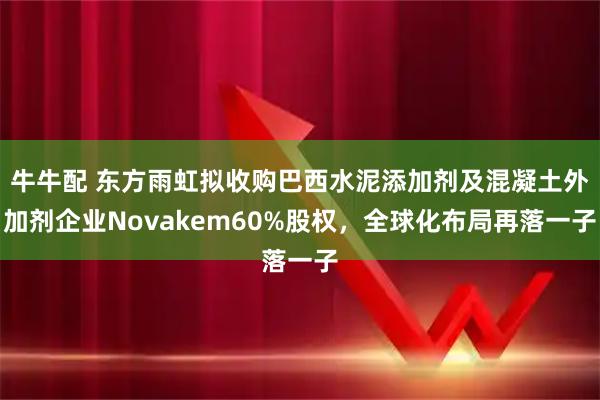 牛牛配 东方雨虹拟收购巴西水泥添加剂及混凝土外加剂企业Novakem60%股权，全球化布局再落一子