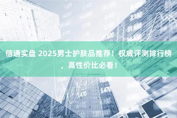 信通实盘 2025男士护肤品推荐！权威评测排行榜，高性价比必看！