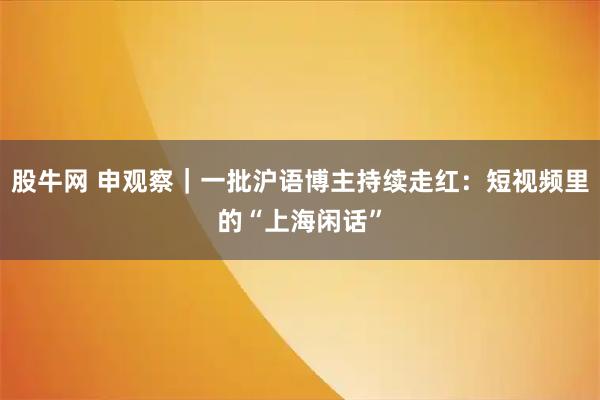 股牛网 申观察｜一批沪语博主持续走红：短视频里的“上海闲话”