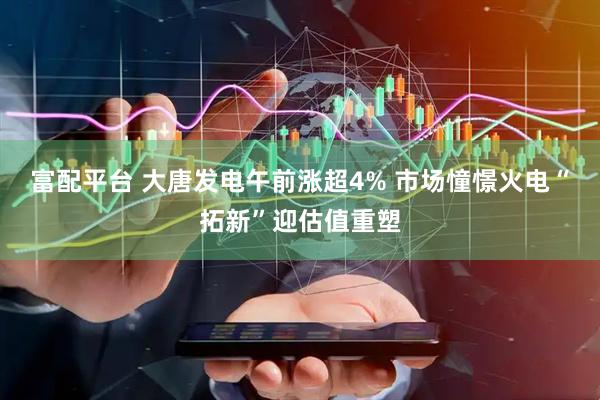 富配平台 大唐发电午前涨超4% 市场憧憬火电“拓新”迎估值重塑