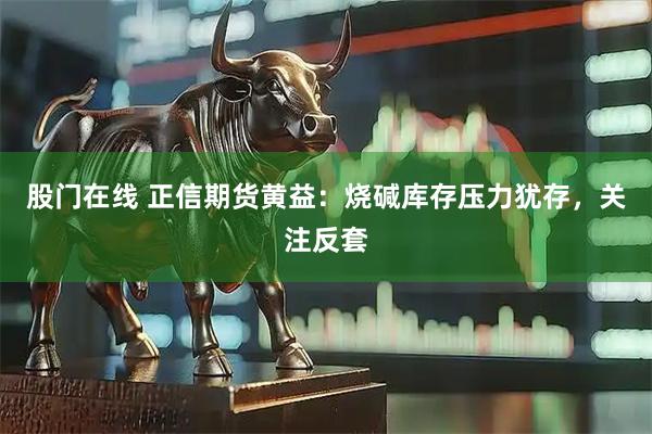 股门在线 正信期货黄益：烧碱库存压力犹存，关注反套