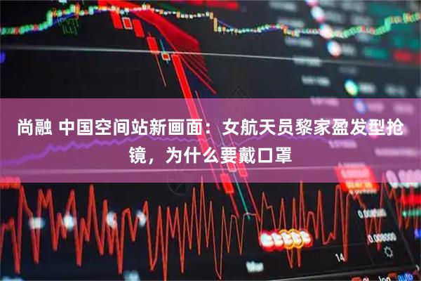 尚融 中国空间站新画面：女航天员黎家盈发型抢镜，为什么要戴口罩