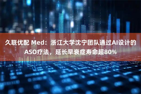 久联优配 Med：浙江大学沈宁团队通过AI设计的ASO疗法，延长早衰症寿命超80%