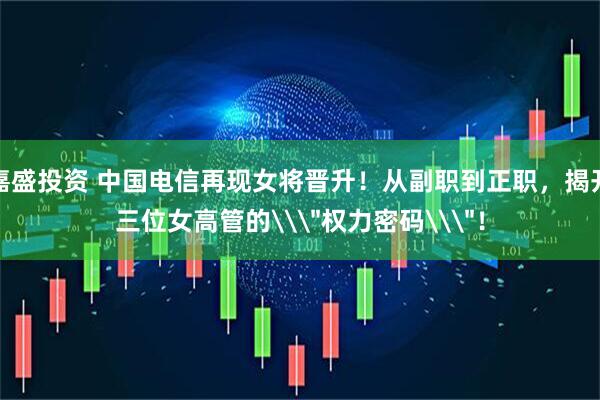 嘉盛投资 中国电信再现女将晋升！从副职到正职，揭开三位女高管的\＂权力密码\＂！