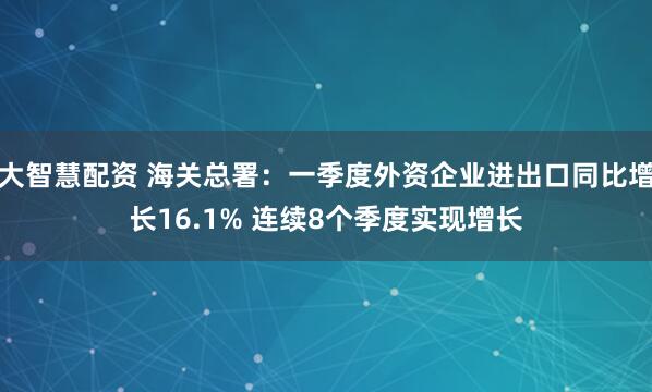 大智慧配资 海关总署：一季度外资企业进出口同比增长16.1% 连续8个季度实现增长
